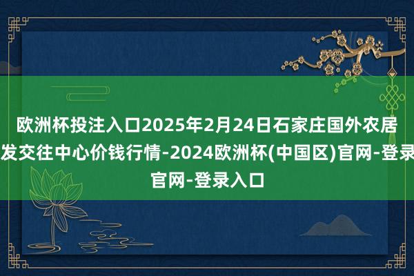 欧洲杯投注入口2025年2月24日石家庄国外农居品批发交往中心价钱行情-2024欧洲杯(中国区)官网-登录入口