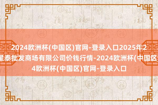 2024欧洲杯(中国区)官网-登录入口2025年2月24日白山市星泰批发商场有限公司价钱行情-2024欧洲杯(中国区)官网-登录入口