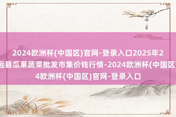 2024欧洲杯(中国区)官网-登录入口2025年2月24日甘肃靖远县瓜果蔬菜批发市集价钱行情-2024欧洲杯(中国区)官网-登录入口