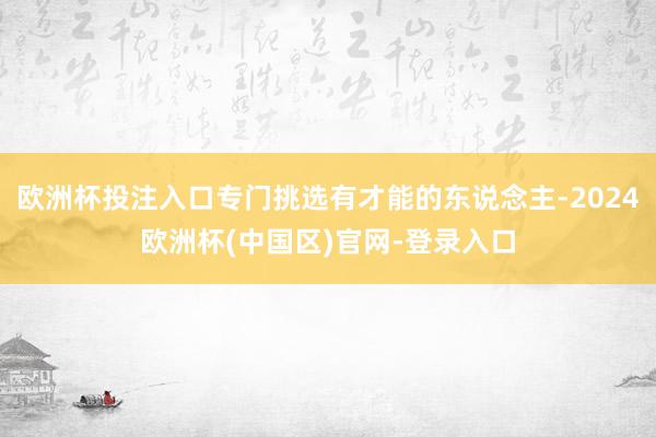 欧洲杯投注入口专门挑选有才能的东说念主-2024欧洲杯(中国区)官网-登录入口