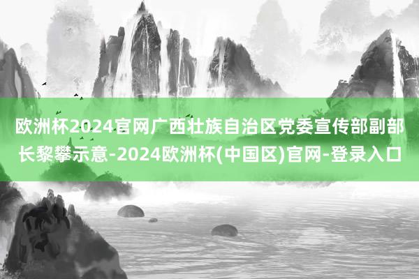 欧洲杯2024官网　　广西壮族自治区党委宣传部副部长黎攀示意-2024欧洲杯(中国区)官网-登录入口