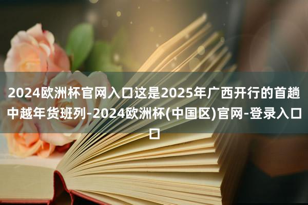 2024欧洲杯官网入口这是2025年广西开行的首趟中越年货班列-2024欧洲杯(中国区)官网-登录入口