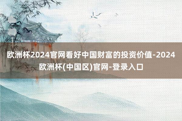 欧洲杯2024官网看好中国财富的投资价值-2024欧洲杯(中国区)官网-登录入口