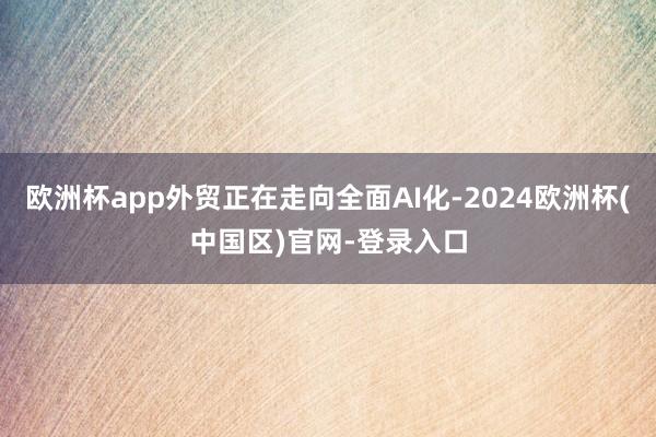 欧洲杯app外贸正在走向全面AI化-2024欧洲杯(中国区)官网-登录入口