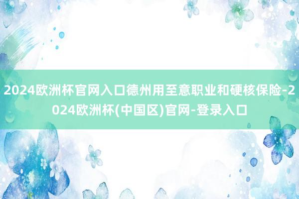 2024欧洲杯官网入口德州用至意职业和硬核保险-2024欧洲杯(中国区)官网-登录入口