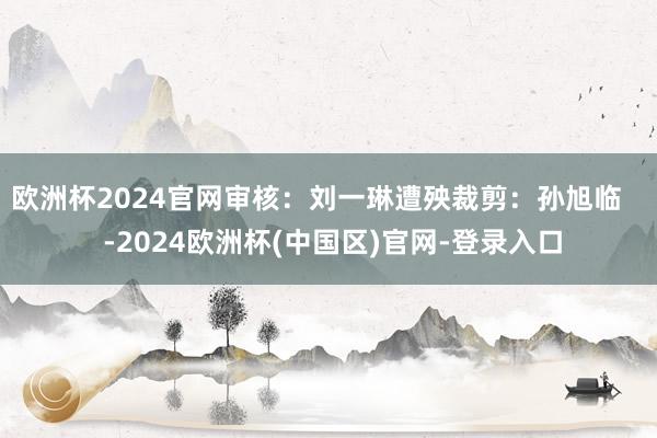 欧洲杯2024官网审核：刘一琳遭殃裁剪：孙旭临    -2024欧洲杯(中国区)官网-登录入口