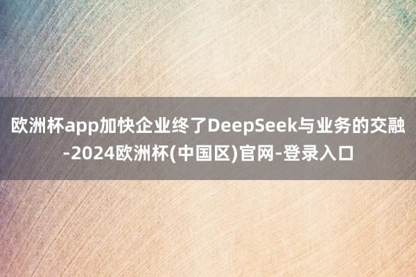 欧洲杯app加快企业终了DeepSeek与业务的交融-2024欧洲杯(中国区)官网-登录入口