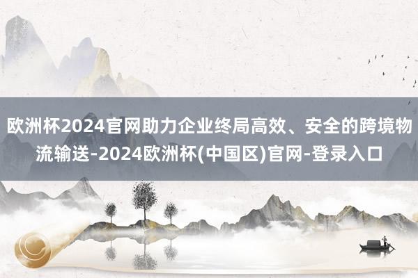 欧洲杯2024官网助力企业终局高效、安全的跨境物流输送-2024欧洲杯(中国区)官网-登录入口